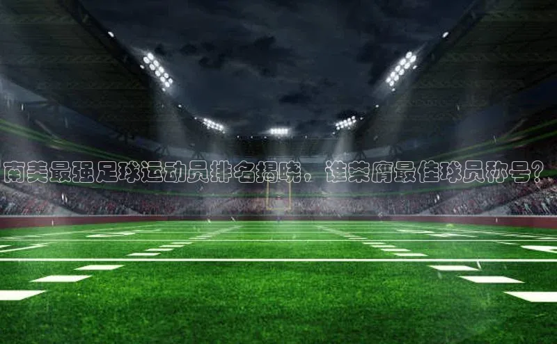 ng28相信品牌的含义姚记科技南美最强足球运动员排名揭晓，谁荣膺最佳球员称号？