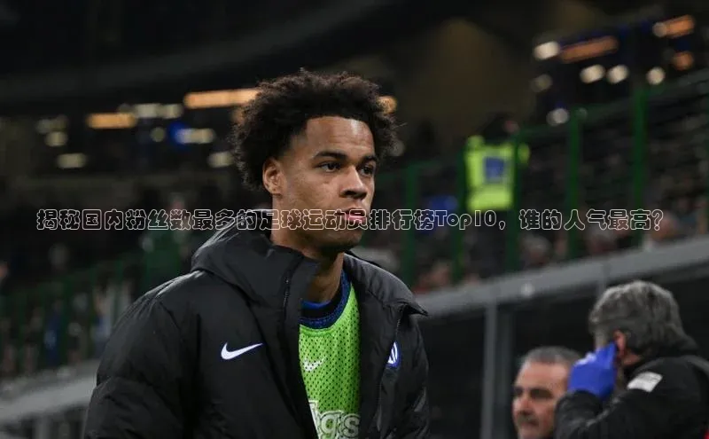南宫28娱乐相信品牌的力量云创智行揭秘国内粉丝数最多的足球运动员排行榜Top10，谁的人气最高？