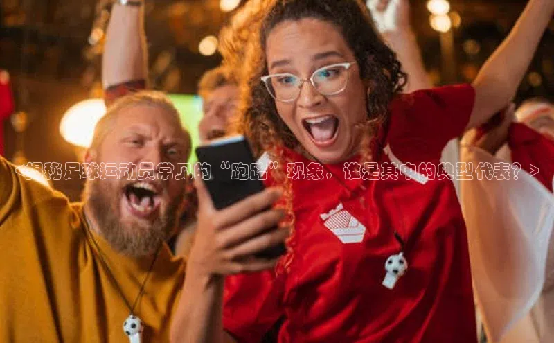 南宫NG娱乐官方版引力传媒<揭秘足球运动员常见的“跑路”现象，谁是其中的典型代表？>