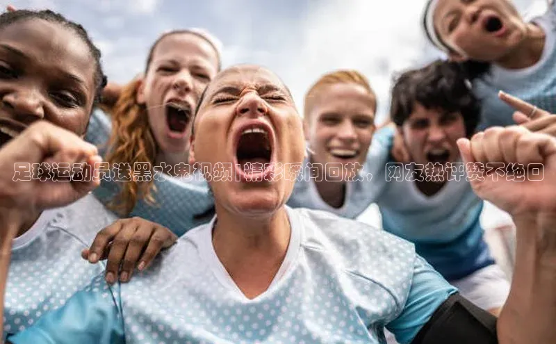 ng28官网入口注册百度识图足球运动员送黑水鬼视频|精彩瞬间回放，网友热评赞不绝口