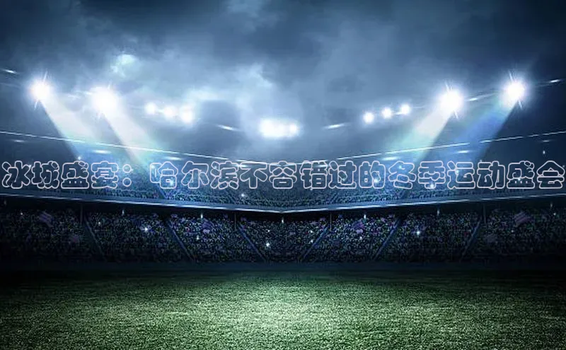 南宫pg娱乐电子游戏官网文心一言冰城盛宴：哈尔滨不容错过的冬季运动盛会
