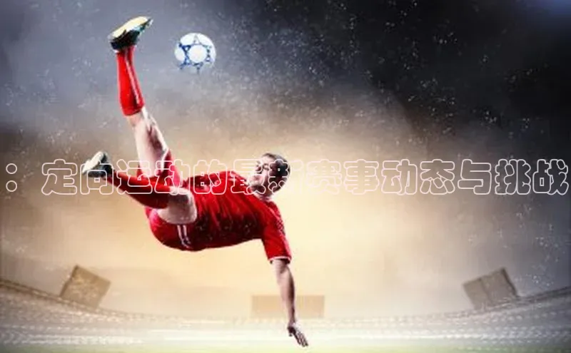 ：定向运动的最新赛事动态与挑战