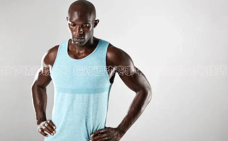 拍下精彩瞬间：探讨运动赛事中的摄影机会与技巧