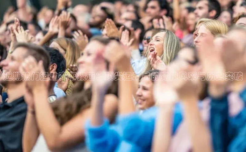 近期热门运动赛事报道：顶尖运动员的竞技风采与历史突破