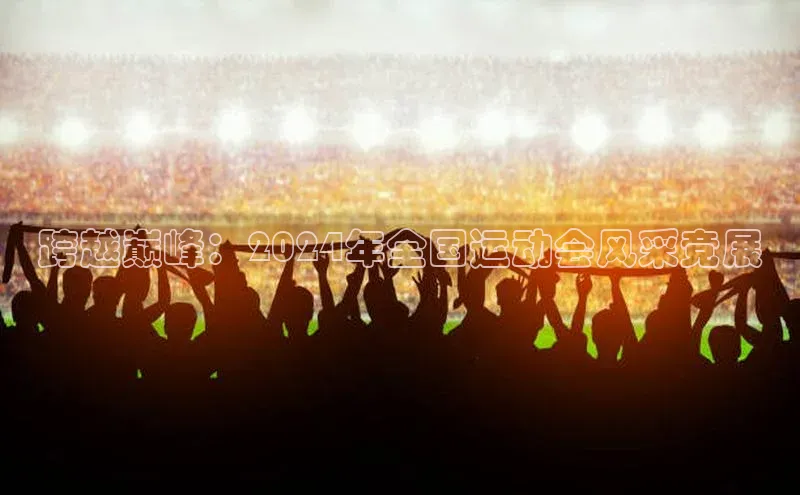 跨越巅峰：2024年全国运动会风采竞展